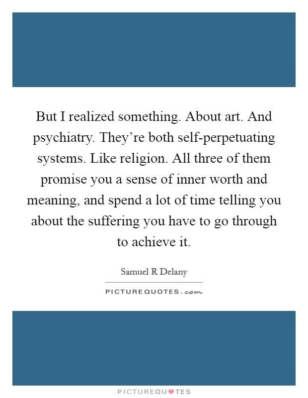 But I realized something. About art. And psychiatry. They're both self-perpetuating systems. Like religion. All three of them promise you a sense of inner worth and meaning, and spend a lot of time telling you about the suffering you have to go through to achieve it Picture Quote #1