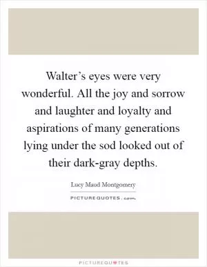 Walter’s eyes were very wonderful. All the joy and sorrow and laughter and loyalty and aspirations of many generations lying under the sod looked out of their dark-gray depths Picture Quote #1