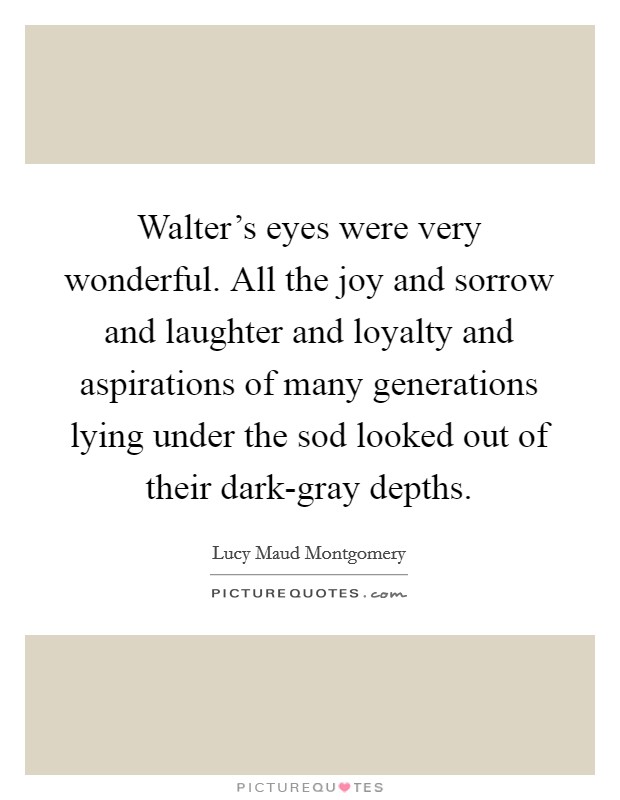 Walter's eyes were very wonderful. All the joy and sorrow and laughter and loyalty and aspirations of many generations lying under the sod looked out of their dark-gray depths Picture Quote #1
