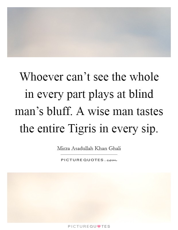 Whoever can't see the whole in every part plays at blind man's bluff. A wise man tastes the entire Tigris in every sip Picture Quote #1