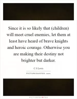 Since it is so likely that (children) will meet cruel enemies, let them at least have heard of brave knights and heroic courage. Otherwise you are making their destiny not brighter but darker Picture Quote #1