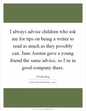 I always advise children who ask me for tips on being a writer to read as much as they possibly can. Jane Austen gave a young friend the same advice, so I’m in good company there Picture Quote #1
