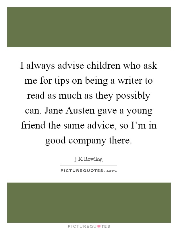 I always advise children who ask me for tips on being a writer to read as much as they possibly can. Jane Austen gave a young friend the same advice, so I'm in good company there Picture Quote #1