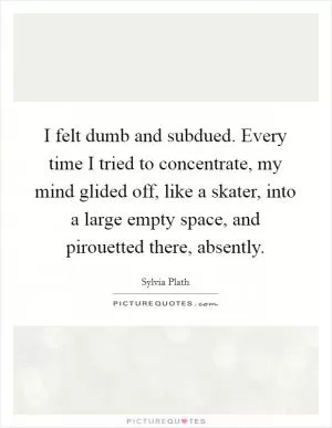 I felt dumb and subdued. Every time I tried to concentrate, my mind glided off, like a skater, into a large empty space, and pirouetted there, absently Picture Quote #1