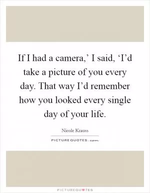 If I had a camera,’ I said, ‘I’d take a picture of you every day. That way I’d remember how you looked every single day of your life Picture Quote #1