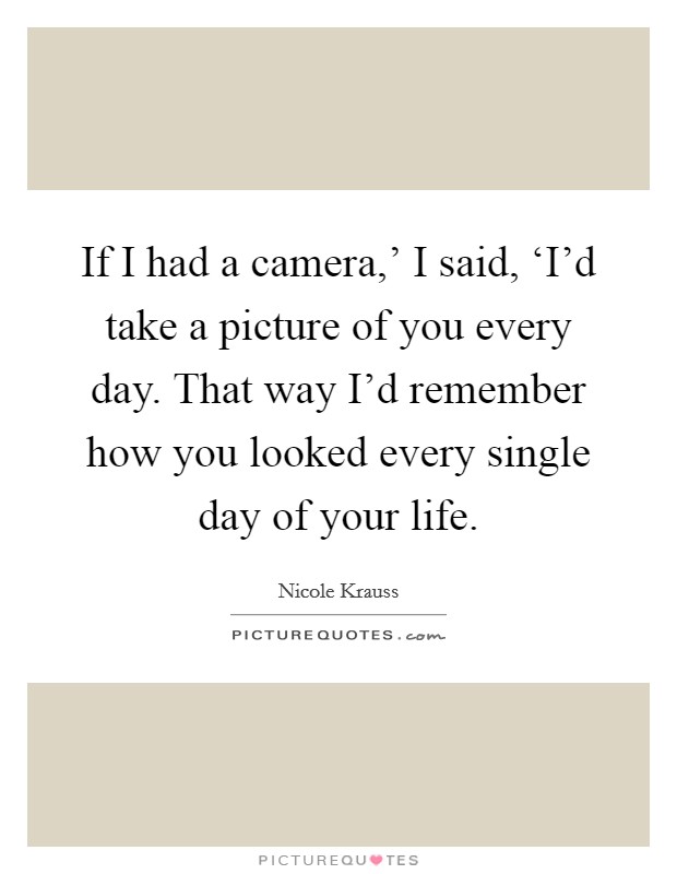 If I had a camera,' I said, ‘I'd take a picture of you every day. That way I'd remember how you looked every single day of your life Picture Quote #1