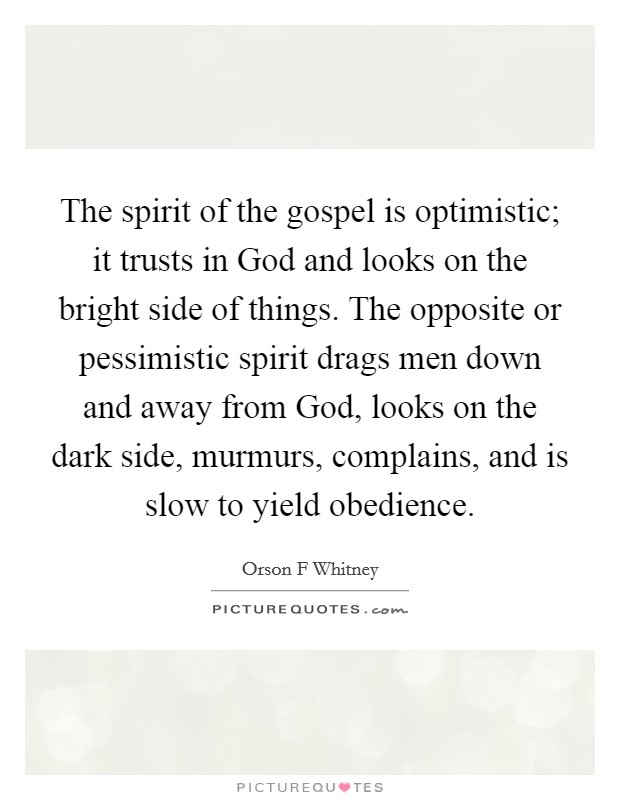 The spirit of the gospel is optimistic; it trusts in God and looks on the bright side of things. The opposite or pessimistic spirit drags men down and away from God, looks on the dark side, murmurs, complains, and is slow to yield obedience Picture Quote #1