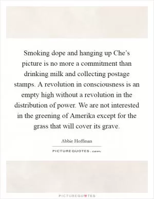 Smoking dope and hanging up Che’s picture is no more a commitment than drinking milk and collecting postage stamps. A revolution in consciousness is an empty high without a revolution in the distribution of power. We are not interested in the greening of Amerika except for the grass that will cover its grave Picture Quote #1