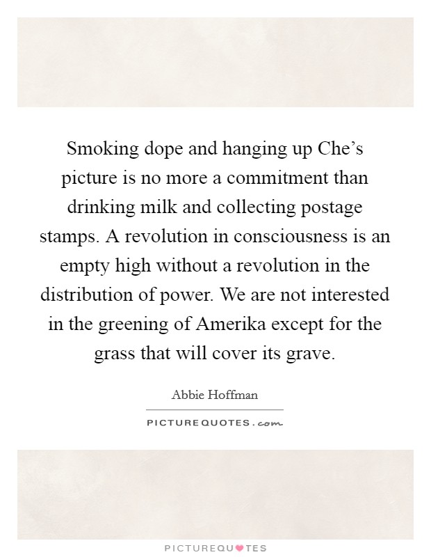Smoking dope and hanging up Che's picture is no more a commitment than drinking milk and collecting postage stamps. A revolution in consciousness is an empty high without a revolution in the distribution of power. We are not interested in the greening of Amerika except for the grass that will cover its grave Picture Quote #1