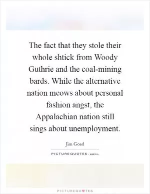 The fact that they stole their whole shtick from Woody Guthrie and the coal-mining bards. While the alternative nation meows about personal fashion angst, the Appalachian nation still sings about unemployment Picture Quote #1