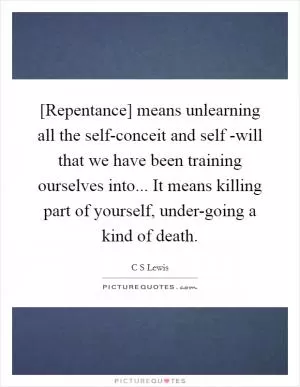 [Repentance] means unlearning all the self-conceit and self -will that we have been training ourselves into... It means killing part of yourself, under-going a kind of death Picture Quote #1