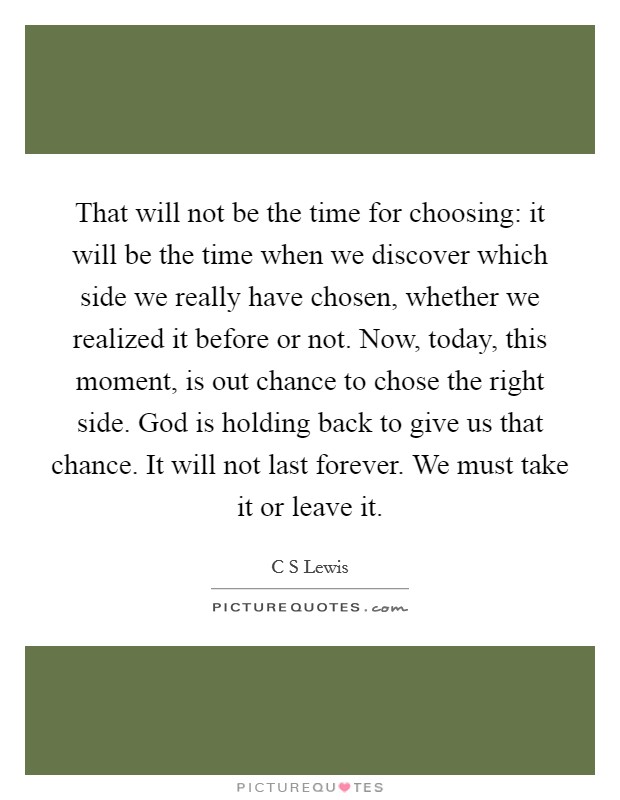 That will not be the time for choosing: it will be the time when we discover which side we really have chosen, whether we realized it before or not. Now, today, this moment, is out chance to chose the right side. God is holding back to give us that chance. It will not last forever. We must take it or leave it Picture Quote #1