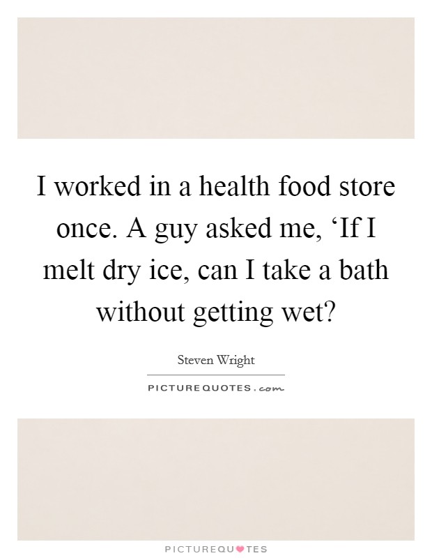 I worked in a health food store once. A guy asked me, ‘If I melt dry ice, can I take a bath without getting wet? Picture Quote #1