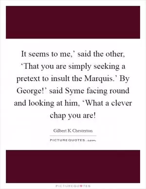 It seems to me,’ said the other, ‘That you are simply seeking a pretext to insult the Marquis.’ By George!’ said Syme facing round and looking at him, ‘What a clever chap you are! Picture Quote #1