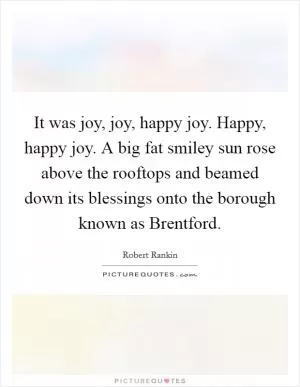 It was joy, joy, happy joy. Happy, happy joy. A big fat smiley sun rose above the rooftops and beamed down its blessings onto the borough known as Brentford Picture Quote #1