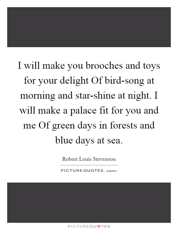 I will make you brooches and toys for your delight Of bird-song at morning and star-shine at night. I will make a palace fit for you and me Of green days in forests and blue days at sea Picture Quote #1