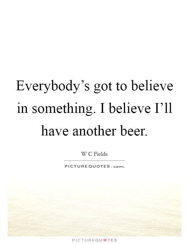 Everybody's got to believe in something. I believe I'll have another beer Picture Quote #1
