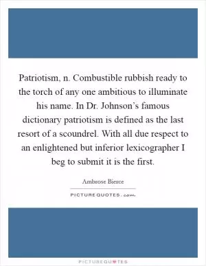 Patriotism, n. Combustible rubbish ready to the torch of any one ambitious to illuminate his name. In Dr. Johnson’s famous dictionary patriotism is defined as the last resort of a scoundrel. With all due respect to an enlightened but inferior lexicographer I beg to submit it is the first Picture Quote #1