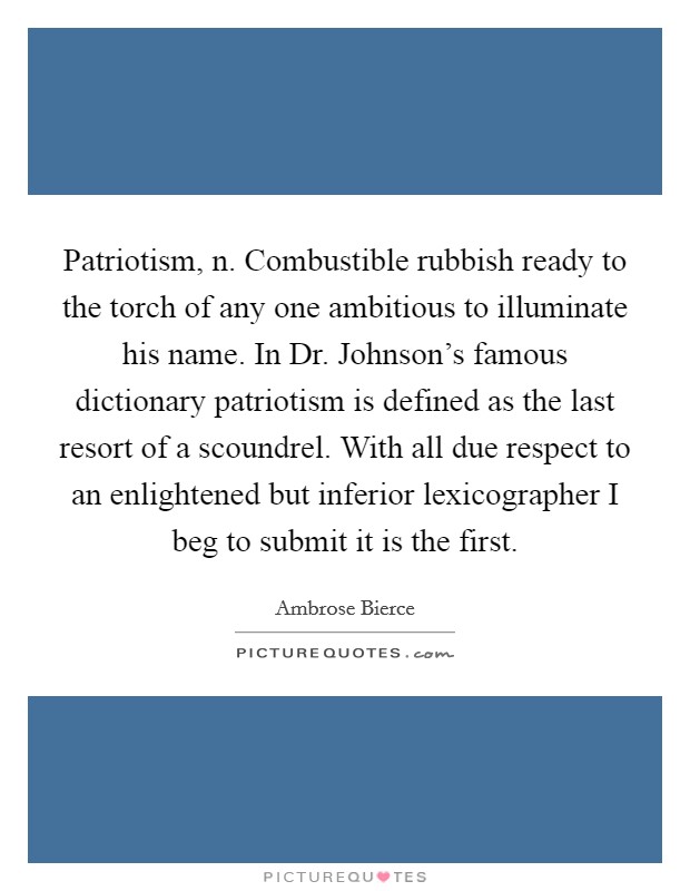 Patriotism, n. Combustible rubbish ready to the torch of any one ambitious to illuminate his name. In Dr. Johnson's famous dictionary patriotism is defined as the last resort of a scoundrel. With all due respect to an enlightened but inferior lexicographer I beg to submit it is the first Picture Quote #1