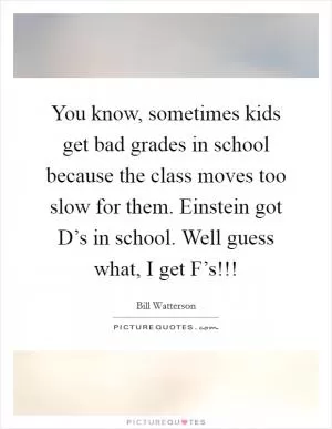 You know, sometimes kids get bad grades in school because the class moves too slow for them. Einstein got D’s in school. Well guess what, I get F’s!!! Picture Quote #1
