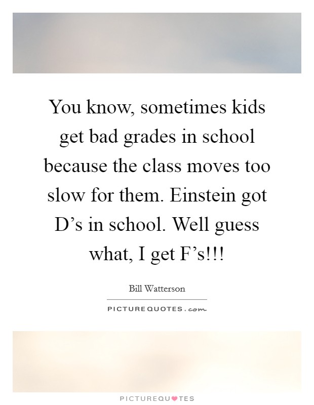You know, sometimes kids get bad grades in school because the class moves too slow for them. Einstein got D's in school. Well guess what, I get F's!!! Picture Quote #1