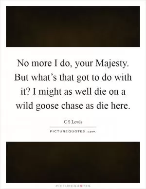 No more I do, your Majesty. But what’s that got to do with it? I might as well die on a wild goose chase as die here Picture Quote #1