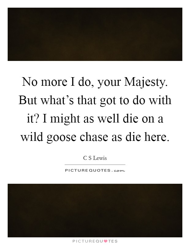 No more I do, your Majesty. But what's that got to do with it? I might as well die on a wild goose chase as die here Picture Quote #1