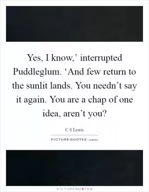 Yes, I know,’ interrupted Puddleglum. ‘And few return to the sunlit lands. You needn’t say it again. You are a chap of one idea, aren’t you? Picture Quote #1