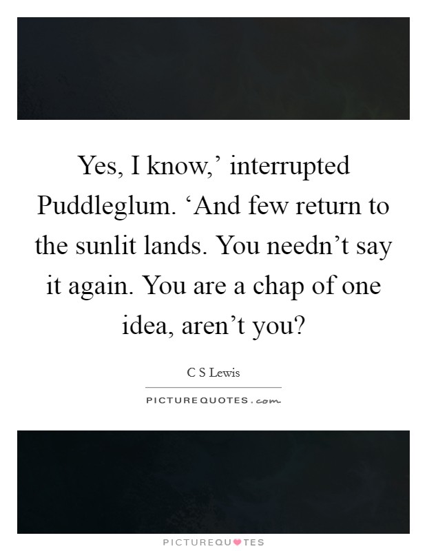 Yes, I know,' interrupted Puddleglum. ‘And few return to the sunlit lands. You needn't say it again. You are a chap of one idea, aren't you? Picture Quote #1