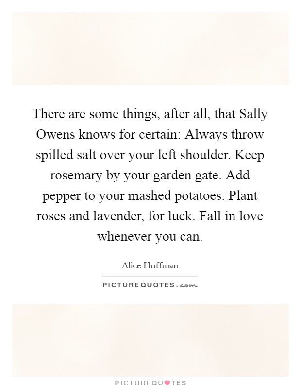 There are some things, after all, that Sally Owens knows for certain: Always throw spilled salt over your left shoulder. Keep rosemary by your garden gate. Add pepper to your mashed potatoes. Plant roses and lavender, for luck. Fall in love whenever you can Picture Quote #1