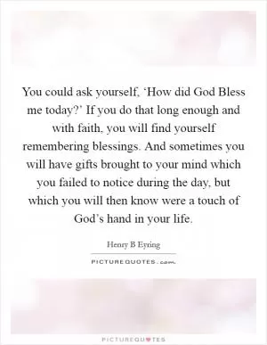 You could ask yourself, ‘How did God Bless me today?’ If you do that long enough and with faith, you will find yourself remembering blessings. And sometimes you will have gifts brought to your mind which you failed to notice during the day, but which you will then know were a touch of God’s hand in your life Picture Quote #1