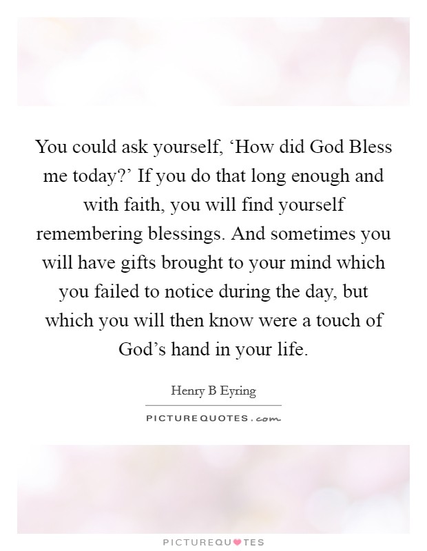 You could ask yourself, ‘How did God Bless me today?' If you do that long enough and with faith, you will find yourself remembering blessings. And sometimes you will have gifts brought to your mind which you failed to notice during the day, but which you will then know were a touch of God's hand in your life Picture Quote #1