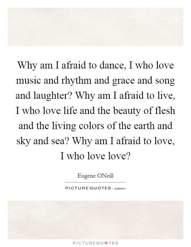 Why am I afraid to dance, I who love music and rhythm and grace and song and laughter? Why am I afraid to live, I who love life and the beauty of flesh and the living colors of the earth and sky and sea? Why am I afraid to love, I who love love? Picture Quote #1