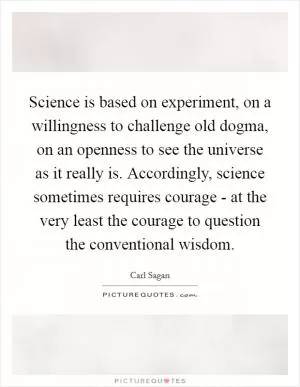Science is based on experiment, on a willingness to challenge old dogma, on an openness to see the universe as it really is. Accordingly, science sometimes requires courage - at the very least the courage to question the conventional wisdom Picture Quote #1