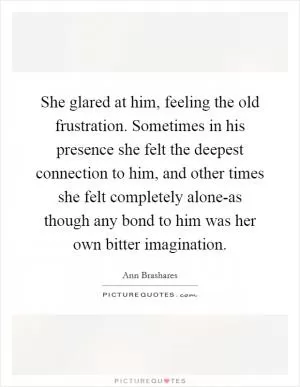 She glared at him, feeling the old frustration. Sometimes in his presence she felt the deepest connection to him, and other times she felt completely alone-as though any bond to him was her own bitter imagination Picture Quote #1