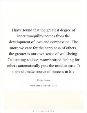 I have found that the greatest degree of inner tranquility comes from the development of love and compassion. The more we care for the happiness of others, the greater is our own sense of well-being. Cultivating a close, warmhearted feeling for others automatically puts the mind at ease. It is the ultimate source of success in life Picture Quote #1
