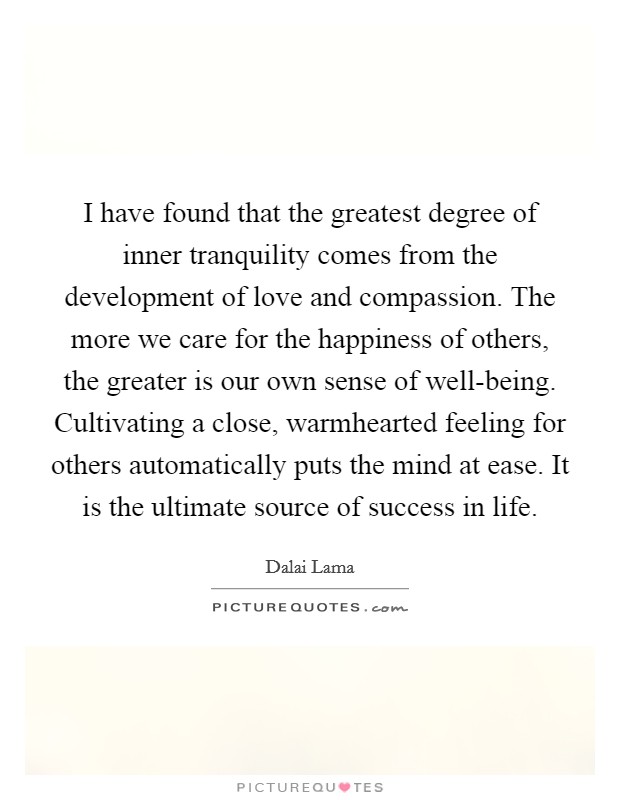 I have found that the greatest degree of inner tranquility comes from the development of love and compassion. The more we care for the happiness of others, the greater is our own sense of well-being. Cultivating a close, warmhearted feeling for others automatically puts the mind at ease. It is the ultimate source of success in life Picture Quote #1