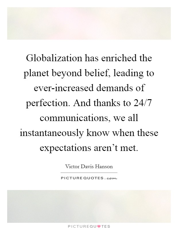 Globalization has enriched the planet beyond belief, leading to ever-increased demands of perfection. And thanks to 24/7 communications, we all instantaneously know when these expectations aren't met Picture Quote #1