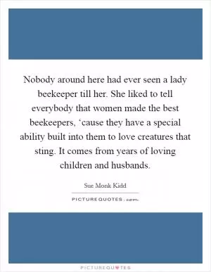 Nobody around here had ever seen a lady beekeeper till her. She liked to tell everybody that women made the best beekeepers, ‘cause they have a special ability built into them to love creatures that sting. It comes from years of loving children and husbands Picture Quote #1