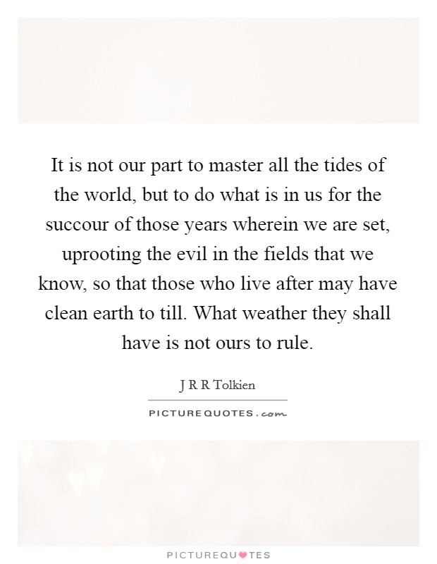 It is not our part to master all the tides of the world, but to do what is in us for the succour of those years wherein we are set, uprooting the evil in the fields that we know, so that those who live after may have clean earth to till. What weather they shall have is not ours to rule Picture Quote #1
