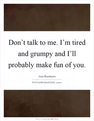 Don’t talk to me. I’m tired and grumpy and I’ll probably make fun of you Picture Quote #1