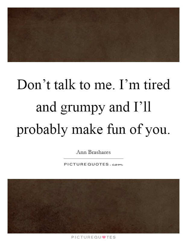 Don't talk to me. I'm tired and grumpy and I'll probably make fun of you Picture Quote #1