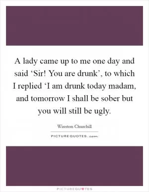 A lady came up to me one day and said ‘Sir! You are drunk’, to which I replied ‘I am drunk today madam, and tomorrow I shall be sober but you will still be ugly Picture Quote #1