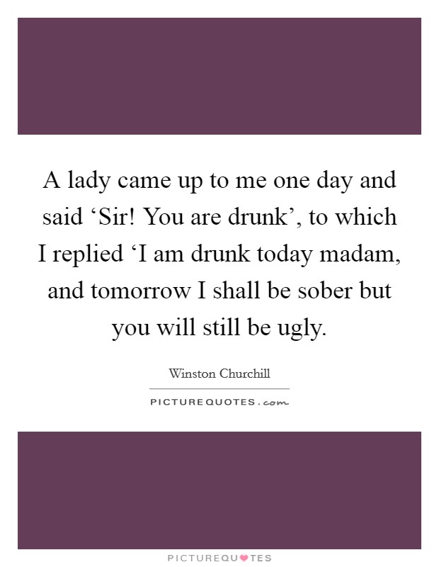 A lady came up to me one day and said ‘Sir! You are drunk', to which I replied ‘I am drunk today madam, and tomorrow I shall be sober but you will still be ugly Picture Quote #1