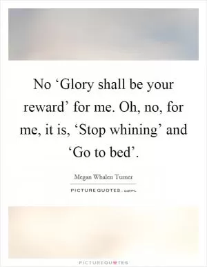 No ‘Glory shall be your reward’ for me. Oh, no, for me, it is, ‘Stop whining’ and ‘Go to bed’ Picture Quote #1