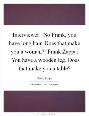 Interviewer: ‘So Frank, you have long hair. Does that make you a woman?’ Frank Zappa: ‘You have a wooden leg. Does that make you a table? Picture Quote #1