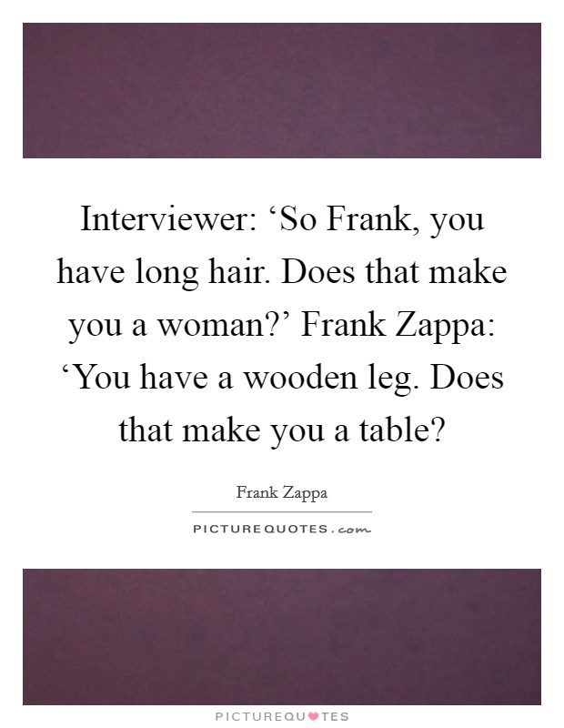 Interviewer: ‘So Frank, you have long hair. Does that make you a woman?' Frank Zappa: ‘You have a wooden leg. Does that make you a table? Picture Quote #1