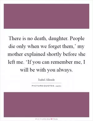 There is no death, daughter. People die only when we forget them,’ my mother explained shortly before she left me. ‘If you can remember me, I will be with you always Picture Quote #1