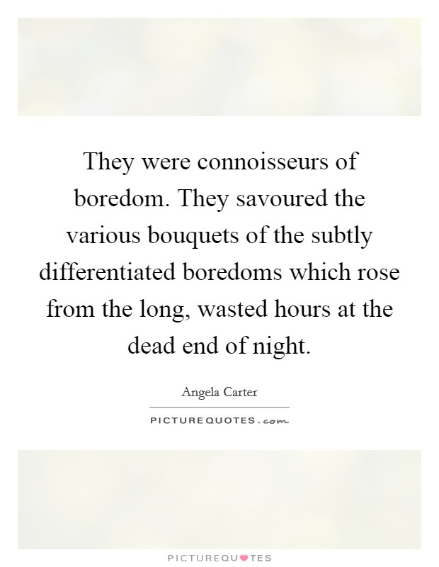 They were connoisseurs of boredom. They savoured the various bouquets of the subtly differentiated boredoms which rose from the long, wasted hours at the dead end of night Picture Quote #1
