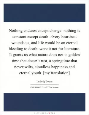 Nothing endures except change; nothing is constant except death. Every heartbeat wounds us, and life would be an eternal bleeding to death, were it not for literature. It grants us what nature does not: a golden time that doesn’t rust, a springtime that never wilts, cloudless happiness and eternal youth. [my translation] Picture Quote #1